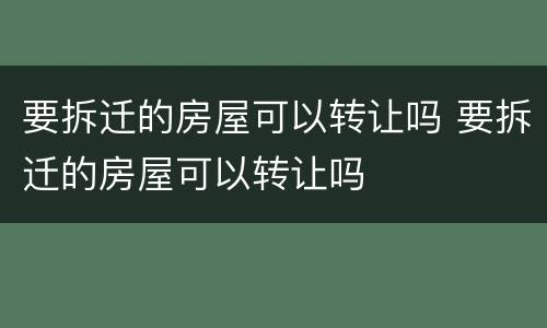 要拆迁的房屋可以转让吗 要拆迁的房屋可以转让吗