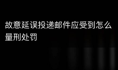 故意延误投递邮件应受到怎么量刑处罚
