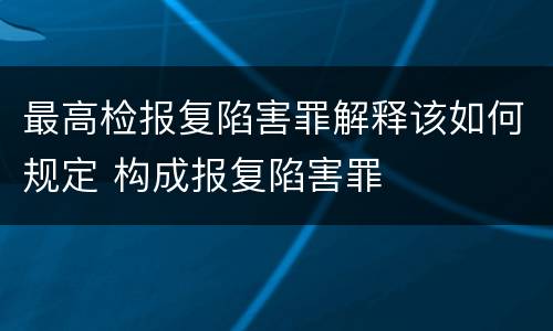 最高检报复陷害罪解释该如何规定 构成报复陷害罪