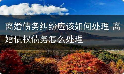 离婚债务纠纷应该如何处理 离婚债权债务怎么处理