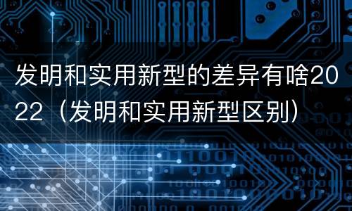 发明和实用新型的差异有啥2022（发明和实用新型区别）