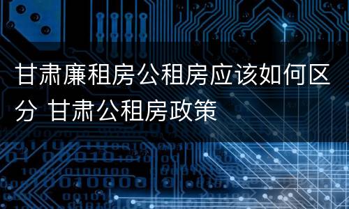 甘肃廉租房公租房应该如何区分 甘肃公租房政策