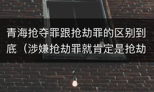 青海抢夺罪跟抢劫罪的区别到底（涉嫌抢劫罪就肯定是抢劫罪吗）