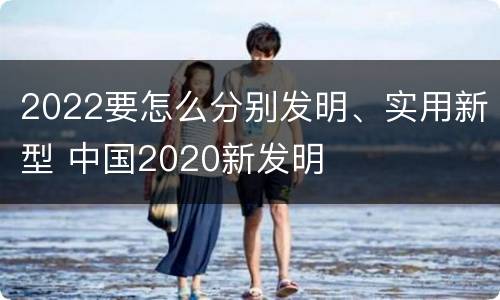 2022要怎么分别发明、实用新型 中国2020新发明