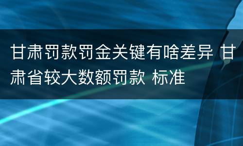 甘肃罚款罚金关键有啥差异 甘肃省较大数额罚款 标准