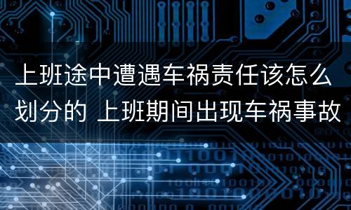 上班途中遭遇车祸责任该怎么划分的 上班期间出现车祸事故责任如何承担