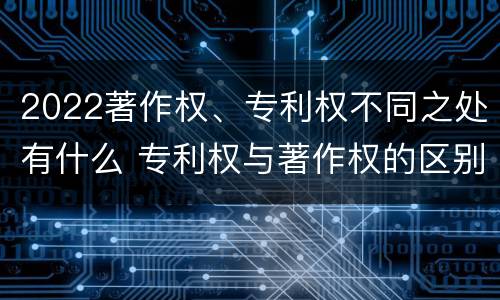 2022著作权、专利权不同之处有什么 专利权与著作权的区别与联系