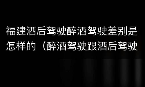 福建酒后驾驶醉酒驾驶差别是怎样的（醉酒驾驶跟酒后驾驶有区别吗）