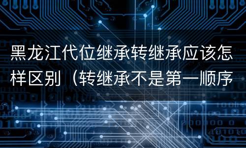 黑龙江代位继承转继承应该怎样区别（转继承不是第一顺序继承吗）