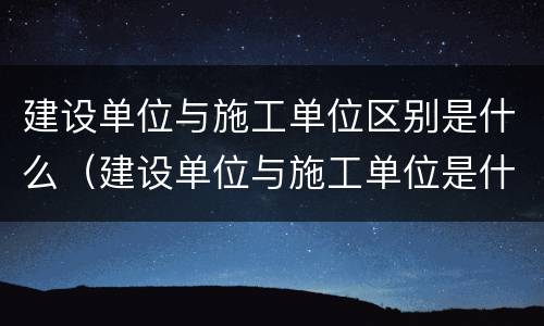 建设单位与施工单位区别是什么（建设单位与施工单位是什么关系）