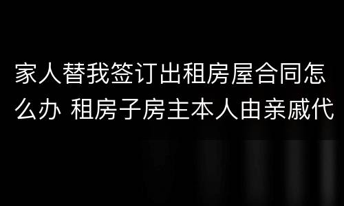 家人替我签订出租房屋合同怎么办 租房子房主本人由亲戚代签