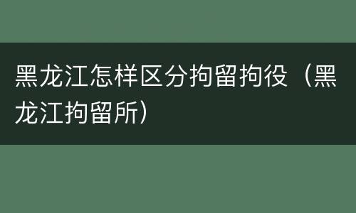 黑龙江怎样区分拘留拘役（黑龙江拘留所）