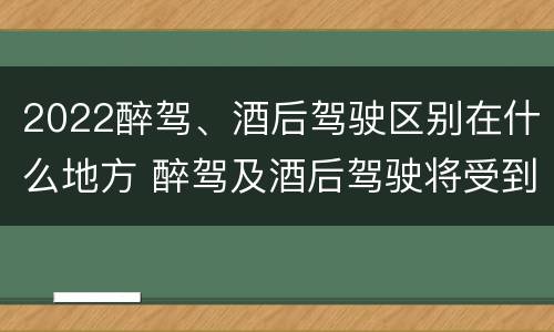 2022醉驾、酒后驾驶区别在什么地方 醉驾及酒后驾驶将受到怎样的处罚