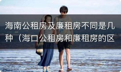 海南公租房及廉租房不同是几种（海口公租房和廉租房的区别）