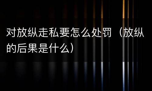 对放纵走私要怎么处罚（放纵的后果是什么）