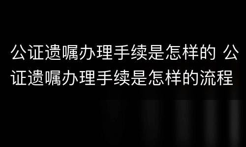 公证遗嘱办理手续是怎样的 公证遗嘱办理手续是怎样的流程
