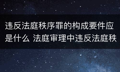 违反法庭秩序罪的构成要件应是什么 法庭审理中违反法庭秩序