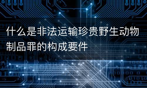 什么是非法运输珍贵野生动物制品罪的构成要件
