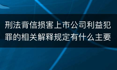 刑法背信损害上市公司利益犯罪的相关解释规定有什么主要内容