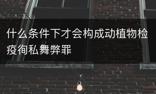 什么条件下才会构成动植物检疫徇私舞弊罪