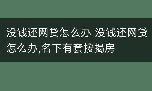 没钱还网贷怎么办 没钱还网贷怎么办,名下有套按揭房