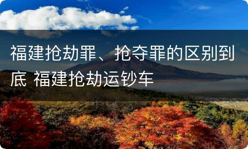 福建抢劫罪、抢夺罪的区别到底 福建抢劫运钞车