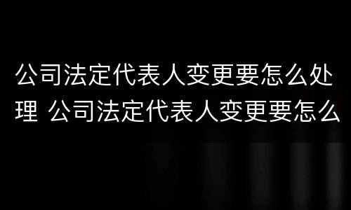 公司法定代表人变更要怎么处理 公司法定代表人变更要怎么处理呢