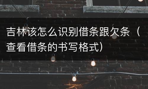 吉林该怎么识别借条跟欠条（查看借条的书写格式）