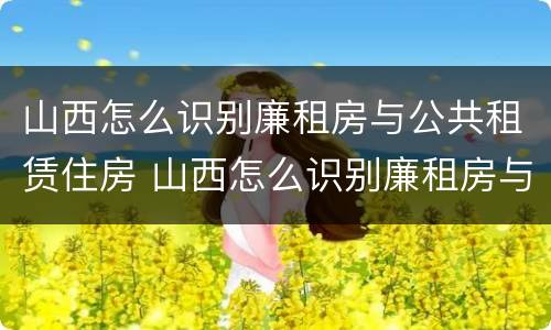山西怎么识别廉租房与公共租赁住房 山西怎么识别廉租房与公共租赁住房的区别