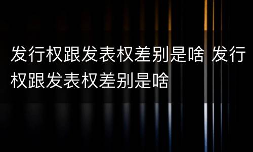 发行权跟发表权差别是啥 发行权跟发表权差别是啥