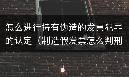 怎么进行持有伪造的发票犯罪的认定（制造假发票怎么判刑）
