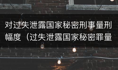 对过失泄露国家秘密刑事量刑幅度（过失泄露国家秘密罪量刑）