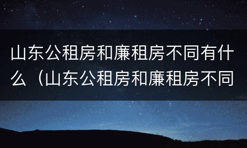 山东公租房和廉租房不同有什么（山东公租房和廉租房不同有什么影响）
