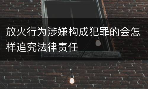 放火行为涉嫌构成犯罪的会怎样追究法律责任