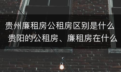 贵州廉租房公租房区别是什么 贵阳的公租房、廉租房在什么地方?