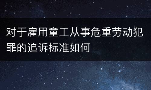 对于雇用童工从事危重劳动犯罪的追诉标准如何