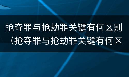 抢夺罪与抢劫罪关键有何区别（抢夺罪与抢劫罪关键有何区别和联系）
