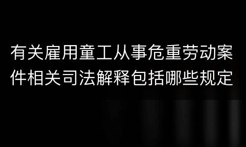 有关雇用童工从事危重劳动案件相关司法解释包括哪些规定