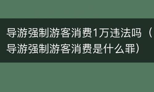 导游强制游客消费1万违法吗（导游强制游客消费是什么罪）