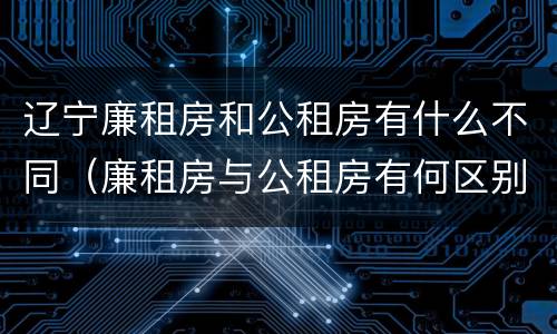 辽宁廉租房和公租房有什么不同（廉租房与公租房有何区别）