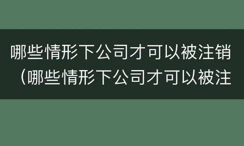 哪些情形下公司才可以被注销（哪些情形下公司才可以被注销呢）