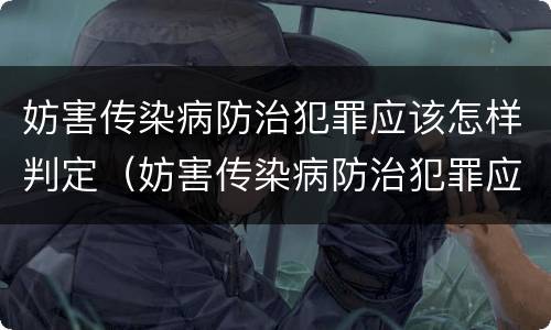 妨害传染病防治犯罪应该怎样判定（妨害传染病防治犯罪应该怎样判定责任）