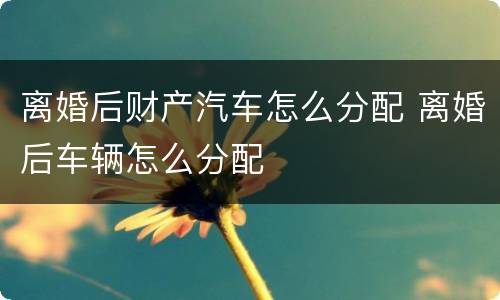 离婚后财产汽车怎么分配 离婚后车辆怎么分配