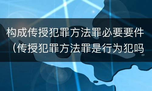 构成传授犯罪方法罪必要要件（传授犯罪方法罪是行为犯吗）