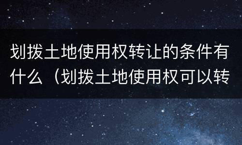 划拨土地使用权转让的条件有什么（划拨土地使用权可以转让的条件是什么）