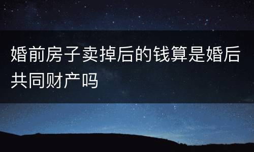 婚前房子卖掉后的钱算是婚后共同财产吗