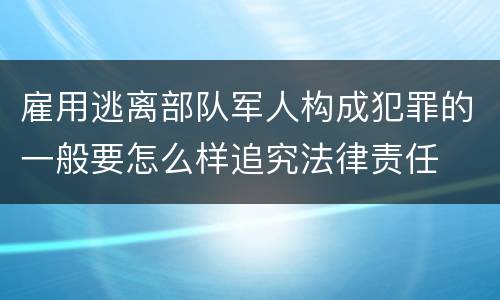 雇用逃离部队军人构成犯罪的一般要怎么样追究法律责任