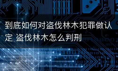 到底如何对盗伐林木犯罪做认定 盗伐林木怎么判刑