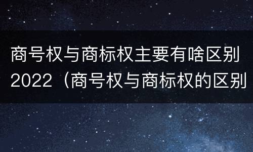 商号权与商标权主要有啥区别2022（商号权与商标权的区别）