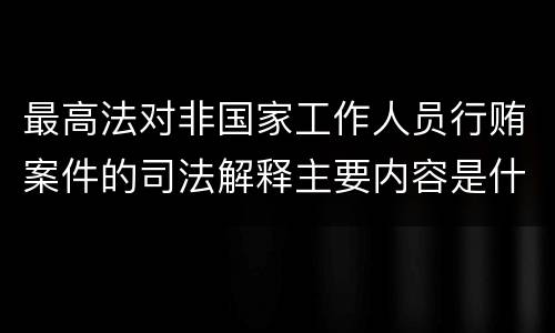 最高法对非国家工作人员行贿案件的司法解释主要内容是什么